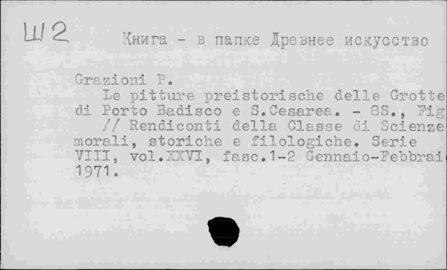 ﻿Ш2
Книга - з папке Древнее искусство
Grazioni Р.
Le pitture preistorische delle Grotte di Porto Badisco e S.Cesarea. - 8S., Fig // Rendiconti della Classe di Scienze morali, storiche e filologiche. Serie VIII, vol.XXVI, fase.1-2 Gennaio-Febbrai 1971.